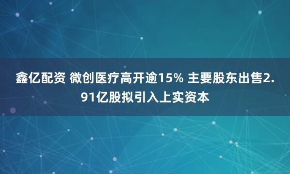 鑫亿配资 微创医疗高开逾15% 主要股东出售2.91亿股拟引入上实资本
