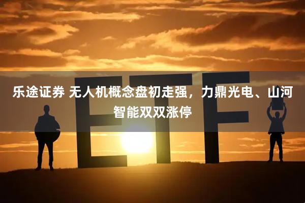 乐途证券 无人机概念盘初走强，力鼎光电、山河智能双双涨停