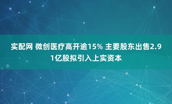 实配网 微创医疗高开逾15% 主要股东出售2.91亿股拟引入上实资本