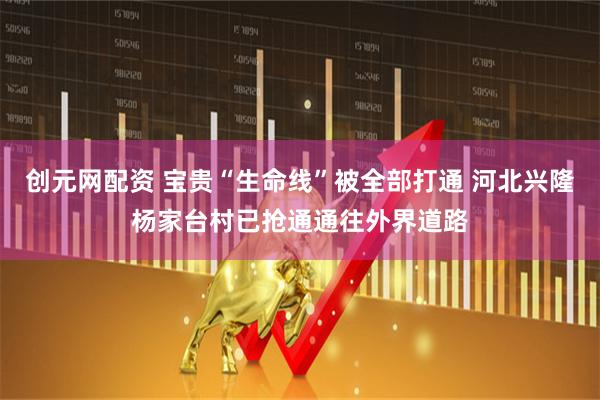 创元网配资 宝贵“生命线”被全部打通 河北兴隆杨家台村已抢通通往外界道路