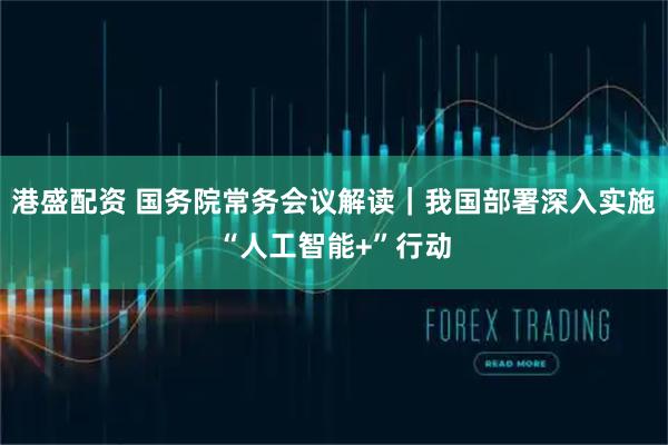 港盛配资 国务院常务会议解读｜我国部署深入实施“人工智能+”行动