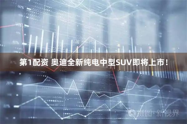 第1配资 奥迪全新纯电中型SUV即将上市！