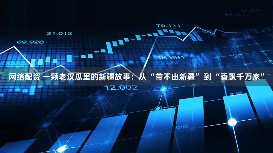 网络配资 一颗老汉瓜里的新疆故事：从 “带不出新疆” 到 “香飘千万家”