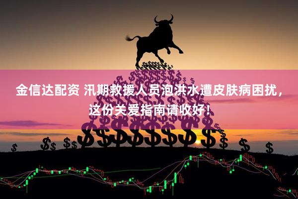 金信达配资 汛期救援人员泡洪水遭皮肤病困扰，这份关爱指南请收好！