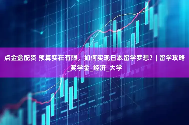 点金盒配资 预算实在有限，如何实现日本留学梦想？| 留学攻略_奖学金_经济_大学