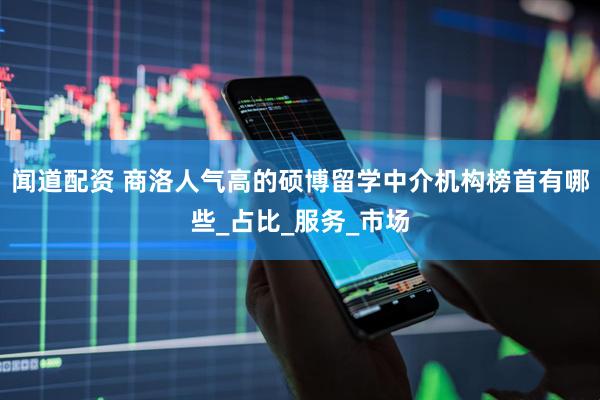 闻道配资 商洛人气高的硕博留学中介机构榜首有哪些_占比_服务_市场