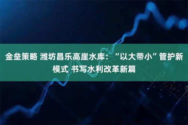 金垒策略 潍坊昌乐高崖水库：“以大带小”管护新模式 书写水利改革新篇