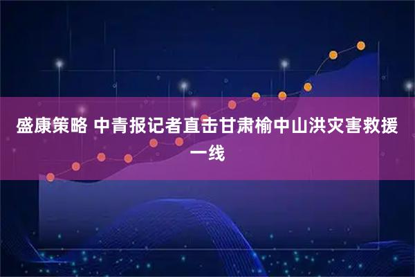 盛康策略 中青报记者直击甘肃榆中山洪灾害救援一线