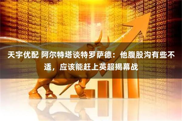 天宇优配 阿尔特塔谈特罗萨德：他腹股沟有些不适，应该能赶上英超揭幕战