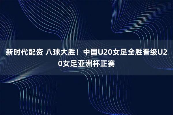新时代配资 八球大胜！中国U20女足全胜晋级U20女足亚洲杯正赛
