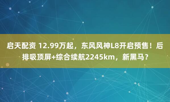 启天配资 12.99万起，东风风神L8开启预售！后排吸顶屏+综合续航2245km，新黑马？