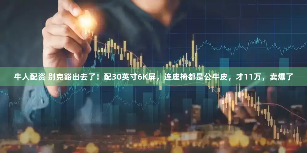 牛人配资 别克豁出去了！配30英寸6K屏，连座椅都是公牛皮，才11万，卖爆了