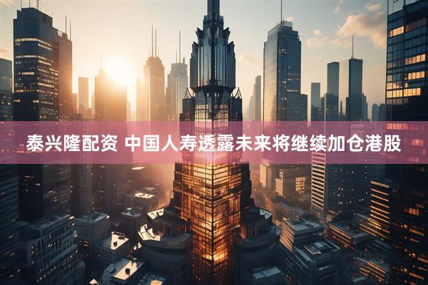 泰兴隆配资 中国人寿透露未来将继续加仓港股