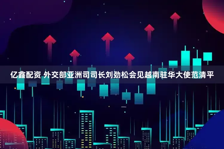亿鑫配资 外交部亚洲司司长刘劲松会见越南驻华大使范清平