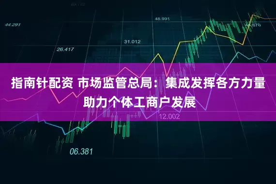指南针配资 市场监管总局：集成发挥各方力量 助力个体工商户发展