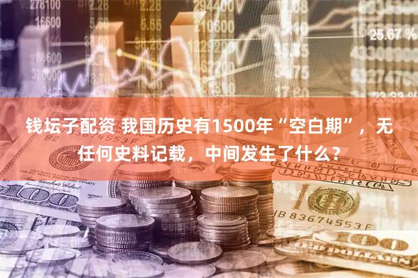 钱坛子配资 我国历史有1500年“空白期”，无任何史料记载，中间发生了什么？