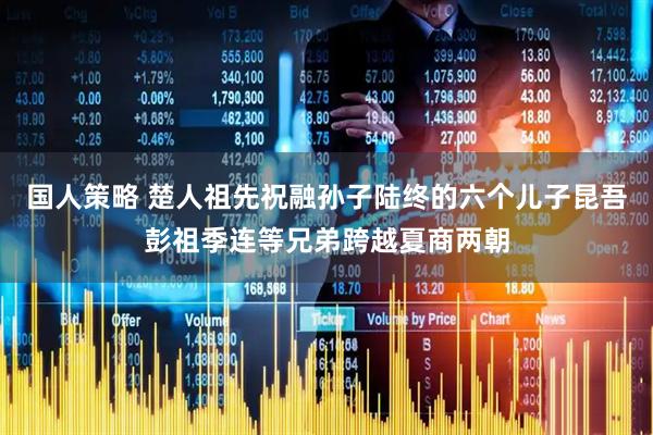 国人策略 楚人祖先祝融孙子陆终的六个儿子昆吾彭祖季连等兄弟跨越夏商两朝